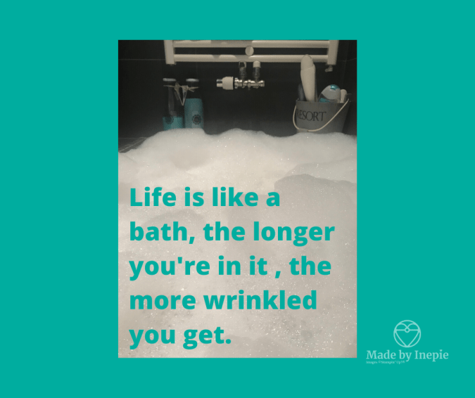 Life is like a bath, the longer you're in it , the more wrinkled you get